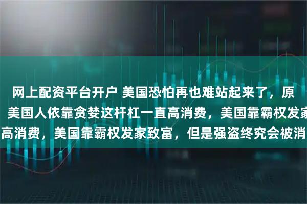 网上配资平台开户 美国恐怕再也难站起来了，原因有几个：美国的国债，美国人依靠贪婪这杆杠一直高消费，美国靠霸权发家致富，但是强盗终究会被消灭
