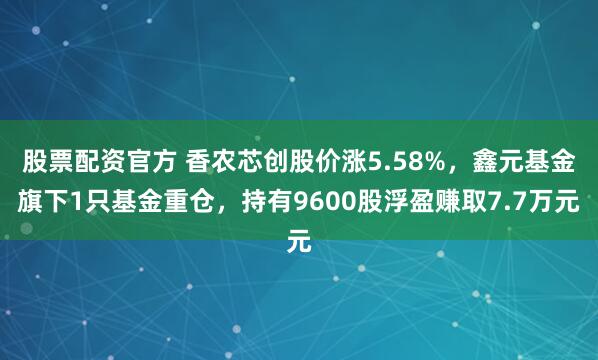 股票配资官方 香农芯创股价涨5.58%，鑫元基金旗下1只基金重仓，持有9600股浮盈赚取7.7万元