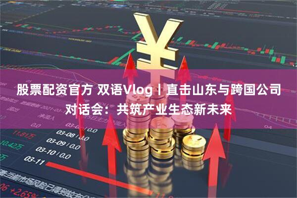 股票配资官方 双语Vlog丨直击山东与跨国公司对话会：共筑产业生态新未来