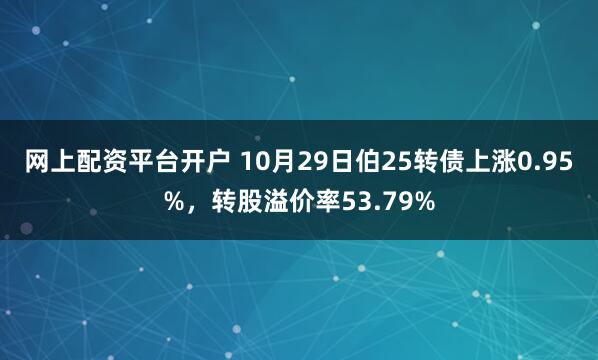 网上配资平台开户 10月29日伯25转债上涨0.95%，转股溢价率53.79%