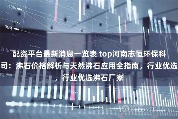 配资平台最新消息一览表 top河南志恒环保科技有限公司：沸石价格解析与天然沸石应用全指南，行业优选沸石厂家