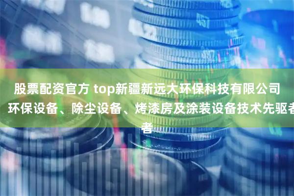 股票配资官方 top新疆新远大环保科技有限公司：环保设备、除尘设备、烤漆房及涂装设备技术先驱者