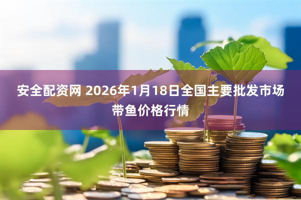 安全配资网 2026年1月18日全国主要批发市场带鱼价格行情