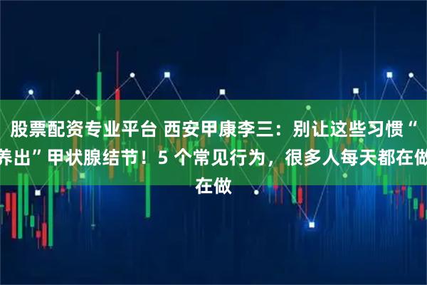 股票配资专业平台 西安甲康李三：别让这些习惯“养出”甲状腺结节！5 个常见行为，很多人每天都在做