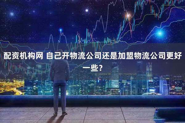 配资机构网 自己开物流公司还是加盟物流公司更好一些？