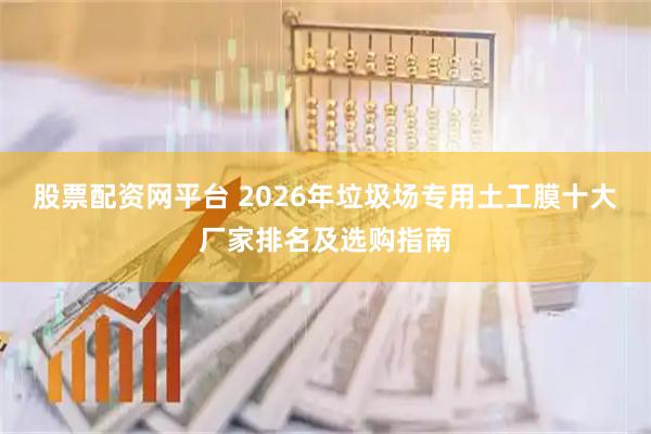 股票配资网平台 2026年垃圾场专用土工膜十大厂家排名及选购指南