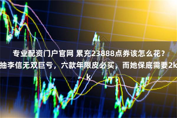 专业配资门户官网 累充23888点券该怎么花？抽李信无双巨亏，六款年限皮必买，而她保底需要2k