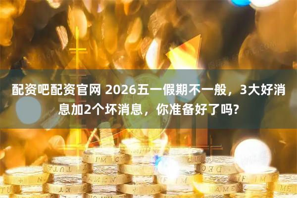 配资吧配资官网 2026五一假期不一般，3大好消息加2个坏消息，你准备好了吗?