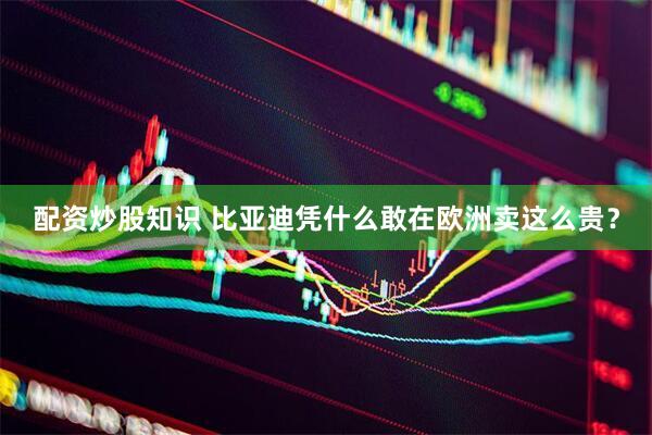 配资炒股知识 比亚迪凭什么敢在欧洲卖这么贵？