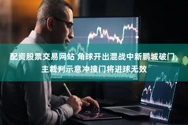 配资股票交易网站 角球开出混战中新鹏城破门，主裁判示意冲撞门将进球无效