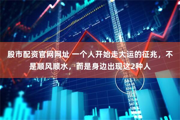 股市配资官网网址 一个人开始走大运的征兆，不是顺风顺水，而是身边出现这2种人