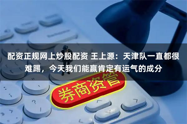 配资正规网上炒股配资 王上源：天津队一直都很难踢，今天我们能赢肯定有运气的成分