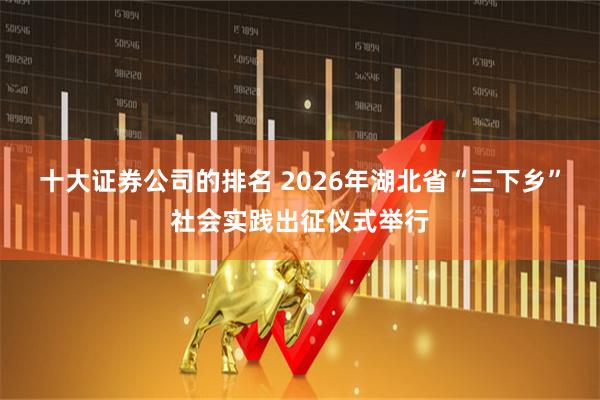 十大证券公司的排名 2026年湖北省“三下乡”社会实践出征仪式举行