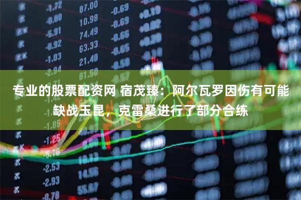 专业的股票配资网 宿茂臻：阿尔瓦罗因伤有可能缺战玉昆，克雷桑进行了部分合练