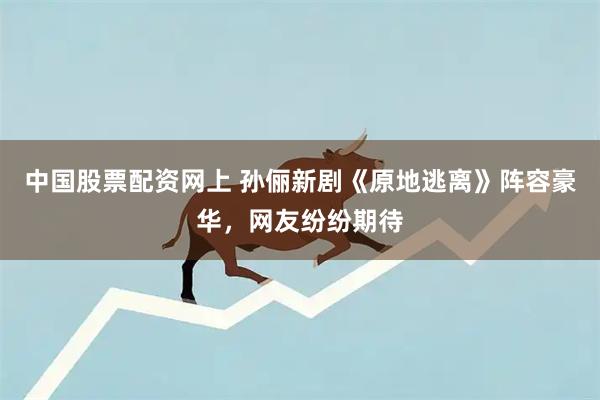 中国股票配资网上 孙俪新剧《原地逃离》阵容豪华，网友纷纷期待