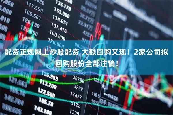 配资正规网上炒股配资 大额回购又现！2家公司拟回购股份全部注销！