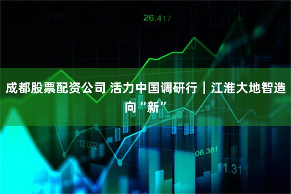 成都股票配资公司 活力中国调研行｜江淮大地智造向“新”