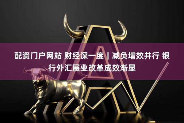 配资门户网站 财经深一度｜减负增效并行 银行外汇展业改革成效渐显