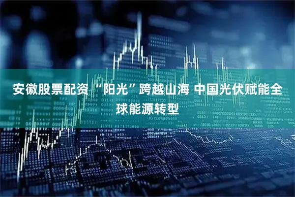 安徽股票配资 “阳光”跨越山海 中国光伏赋能全球能源转型