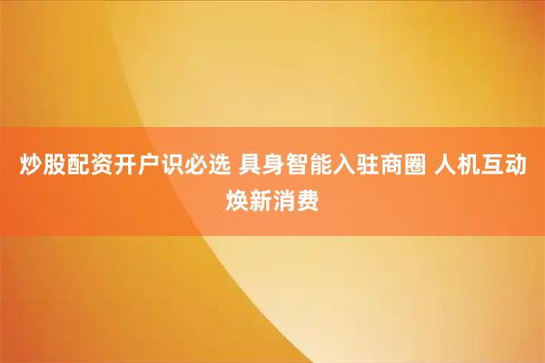 炒股配资开户识必选 具身智能入驻商圈 人机互动焕新消费